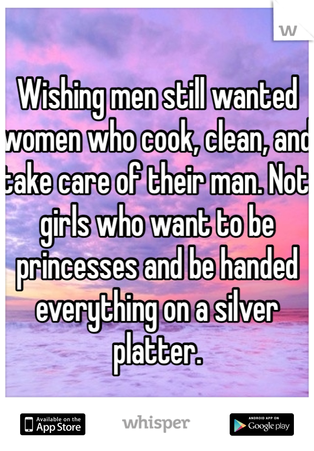 Wishing men still wanted women who cook, clean, and take care of their man. Not girls who want to be princesses and be handed everything on a silver platter. 