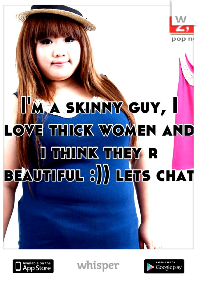 I'm a skinny guy, I love thick women and i think they r beautiful :)) lets chat