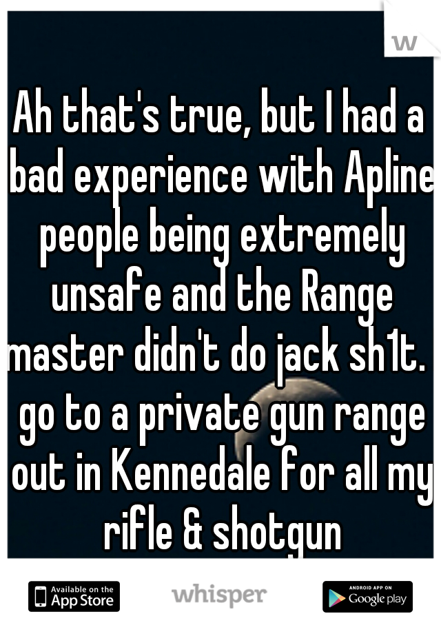 Ah that's true, but I had a bad experience with Apline people being extremely unsafe and the Range master didn't do jack sh1t. I go to a private gun range out in Kennedale for all my rifle & shotgun