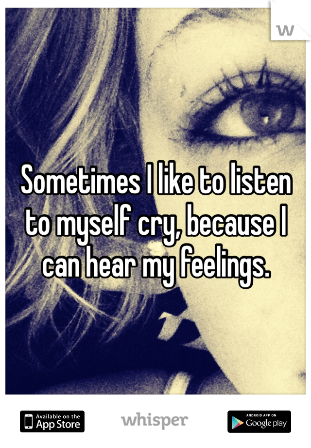 Sometimes I like to listen to myself cry, because I can hear my feelings. 