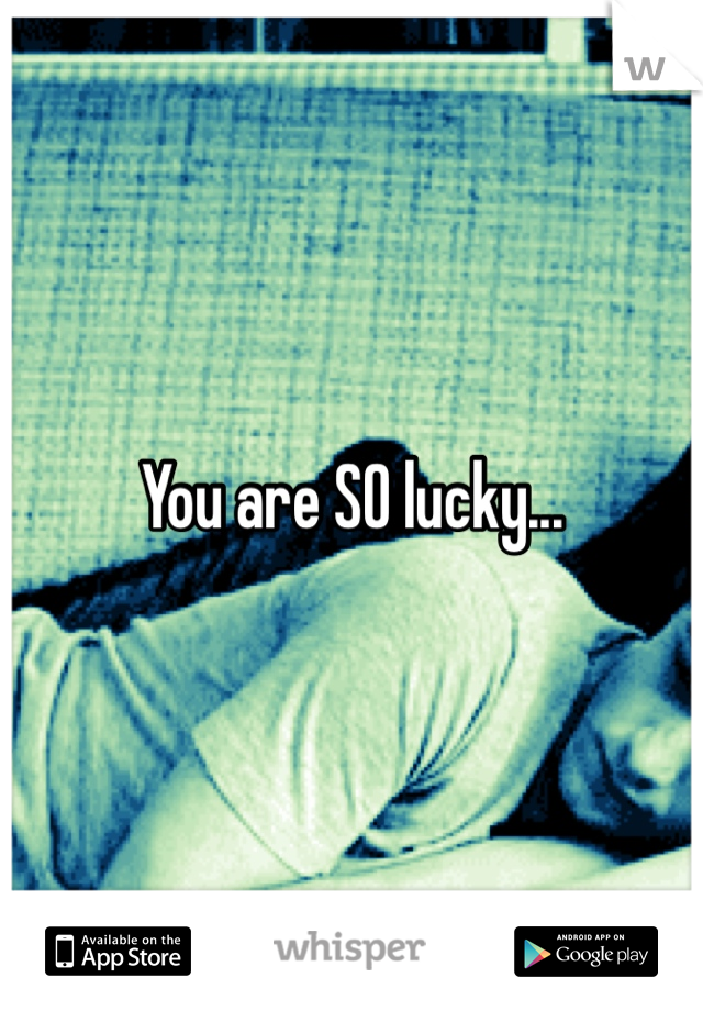 You are SO lucky...