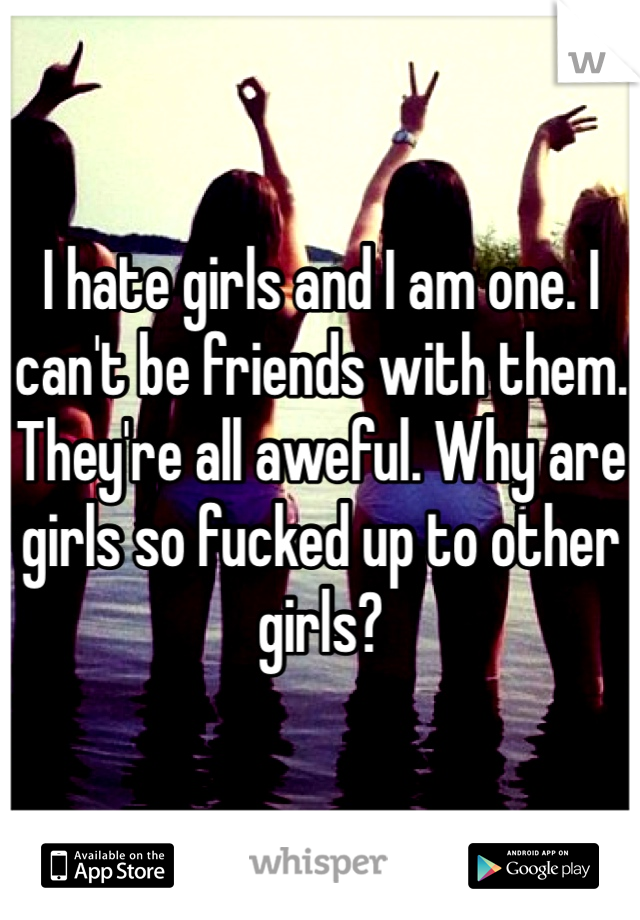 I hate girls and I am one. I can't be friends with them. They're all aweful. Why are girls so fucked up to other girls? 