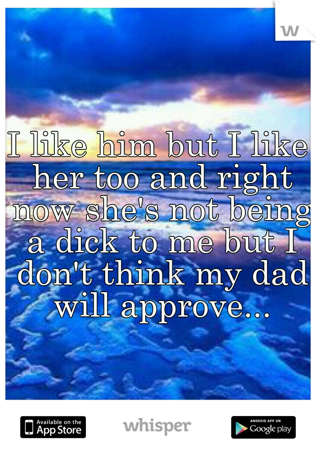 I like him but I like her too and right now she's not being a dick to me but I don't think my dad will approve...
