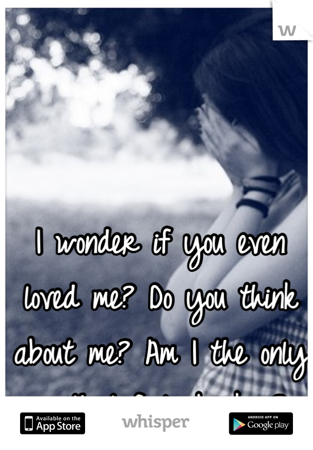 I wonder if you even loved me? Do you think about me? Am I the only one that feels broken? 