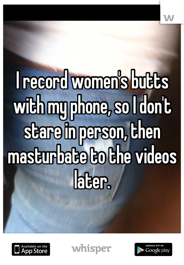 I record women's butts with my phone, so I don't stare in person, then masturbate to the videos later.