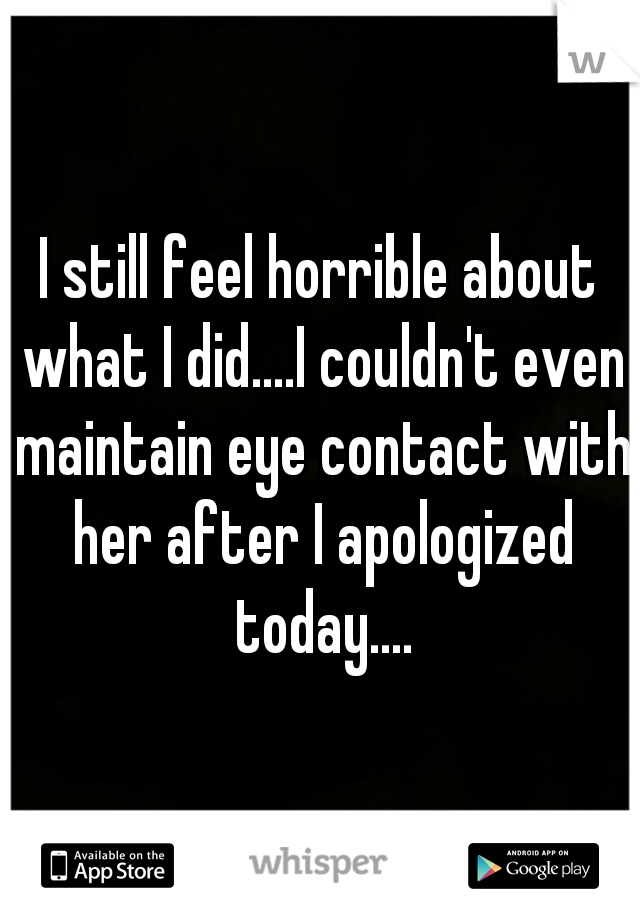 I still feel horrible about what I did....I couldn't even maintain eye contact with her after I apologized today....