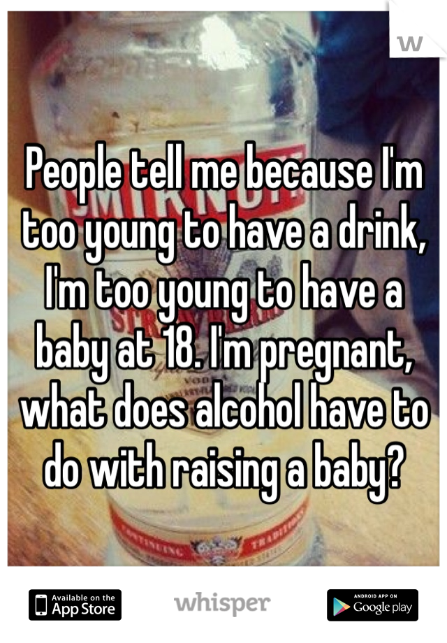 People tell me because I'm too young to have a drink, I'm too young to have a baby at 18. I'm pregnant, what does alcohol have to do with raising a baby? 