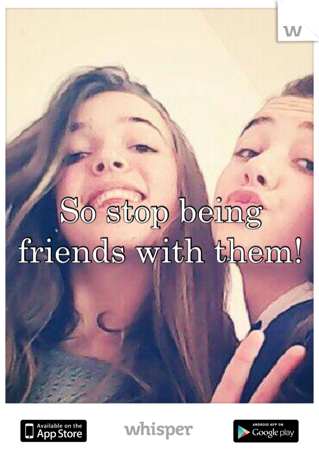 So stop being friends with them! 