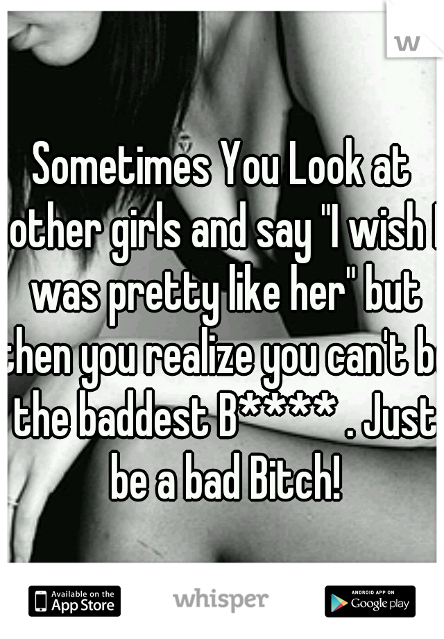 Sometimes You Look at other girls and say "I wish I was pretty like her" but then you realize you can't be the baddest B**** . Just be a bad Bitch!