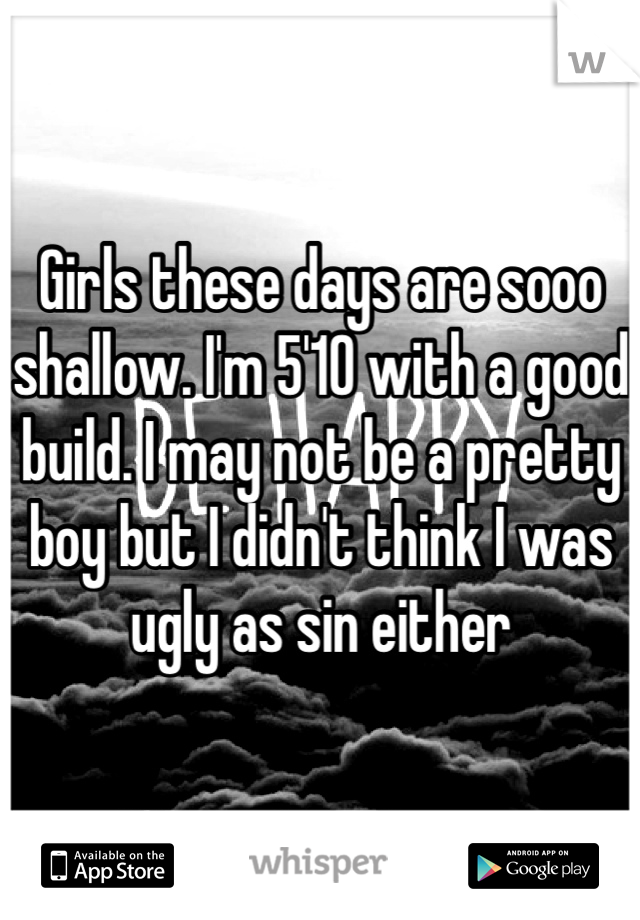 Girls these days are sooo shallow. I'm 5'10 with a good build. I may not be a pretty boy but I didn't think I was ugly as sin either