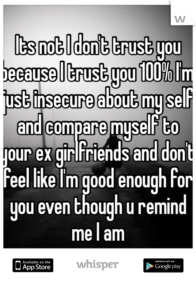 Its not I don't trust you because I trust you 100% I'm just insecure about my self and compare myself to your ex girlfriends and don't feel like I'm good enough for you even though u remind me I am 