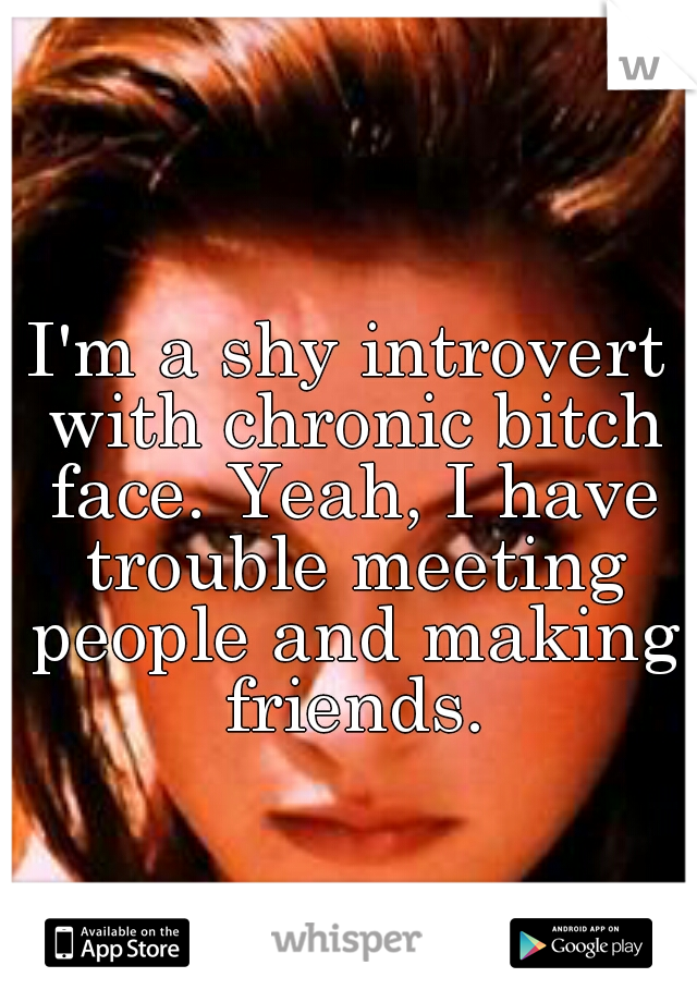 I'm a shy introvert with chronic bitch face. Yeah, I have trouble meeting people and making friends.