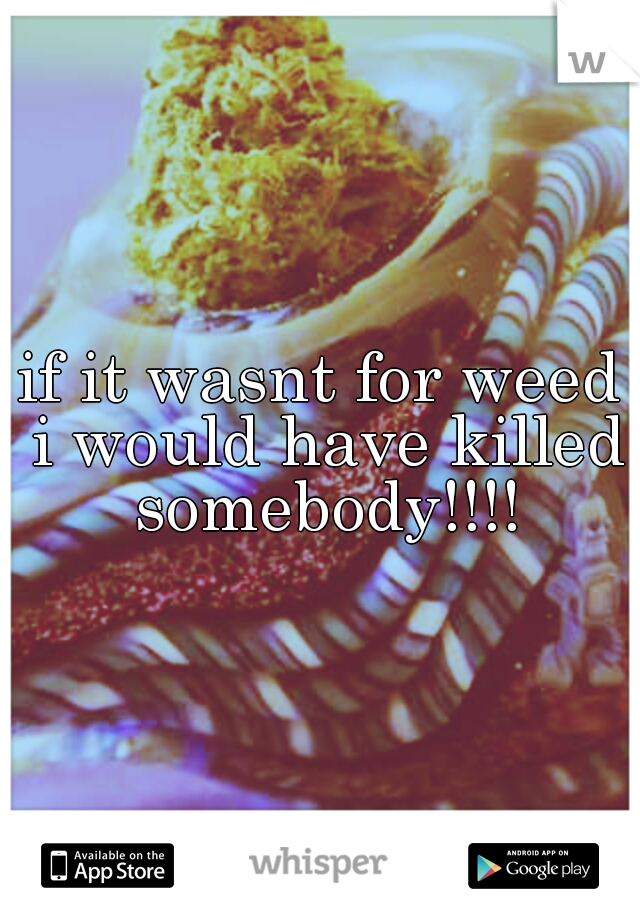 if it wasnt for weed i would have killed somebody!!!!
