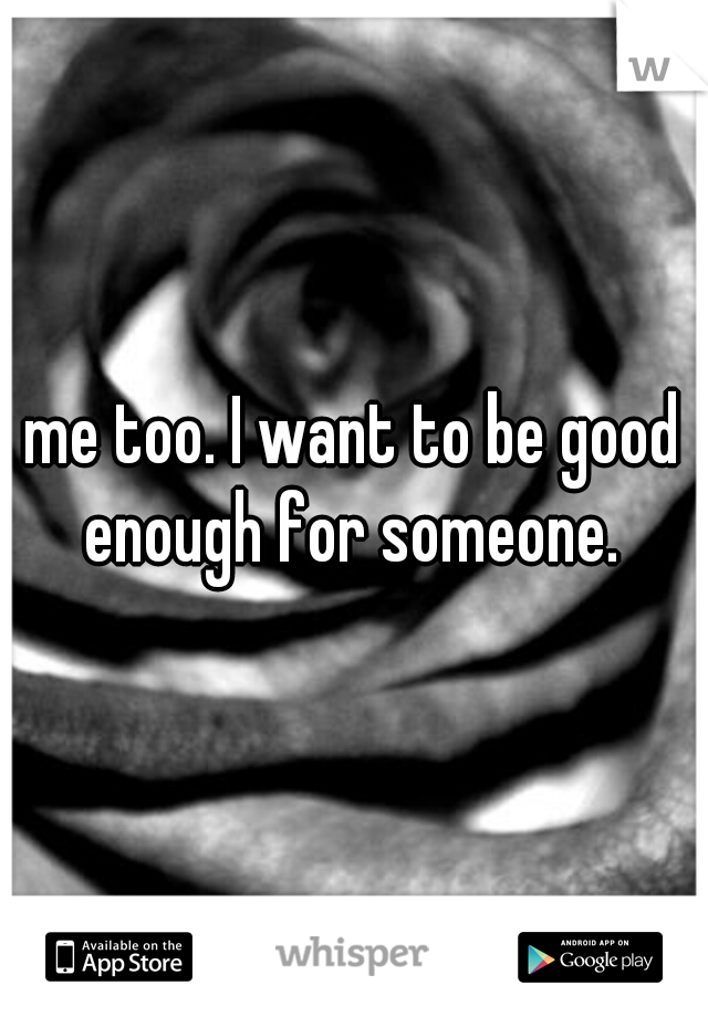 me too. I want to be good enough for someone. 