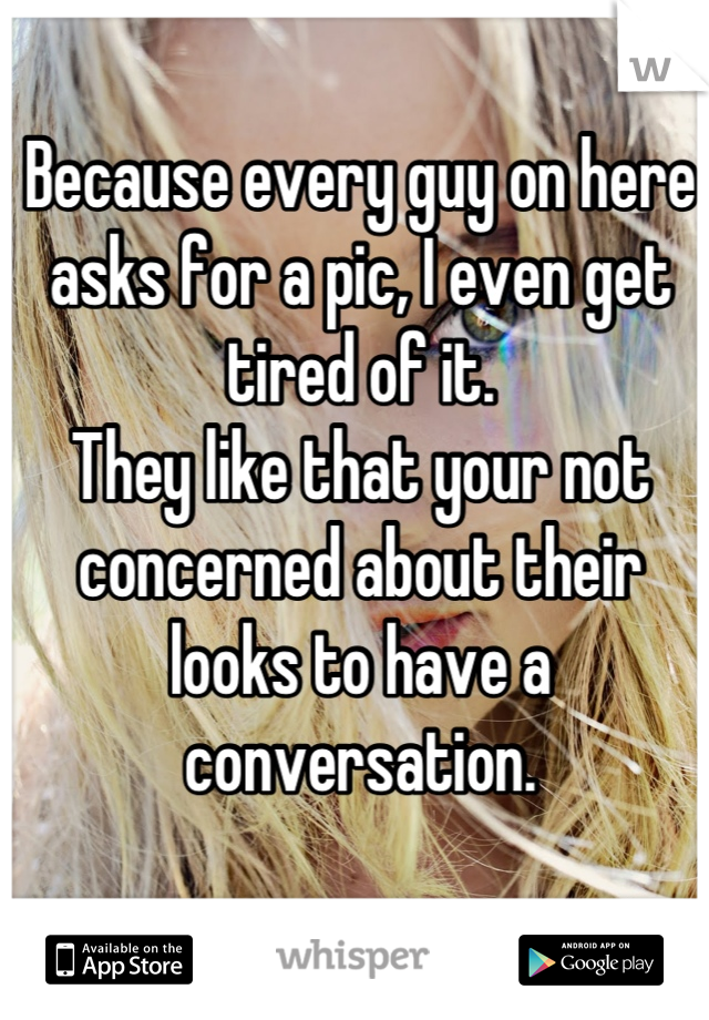 Because every guy on here asks for a pic, I even get tired of it.
They like that your not concerned about their looks to have a conversation.