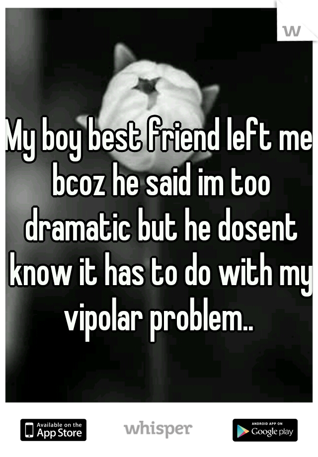 My boy best friend left me bcoz he said im too dramatic but he dosent know it has to do with my vipolar problem.. 