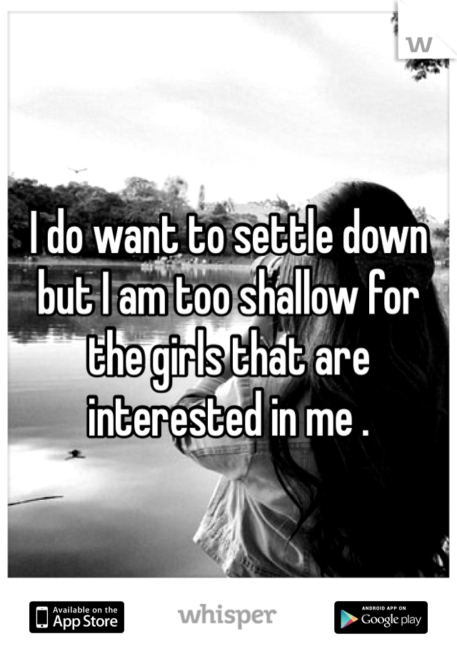 I do want to settle down but I am too shallow for the girls that are interested in me . 