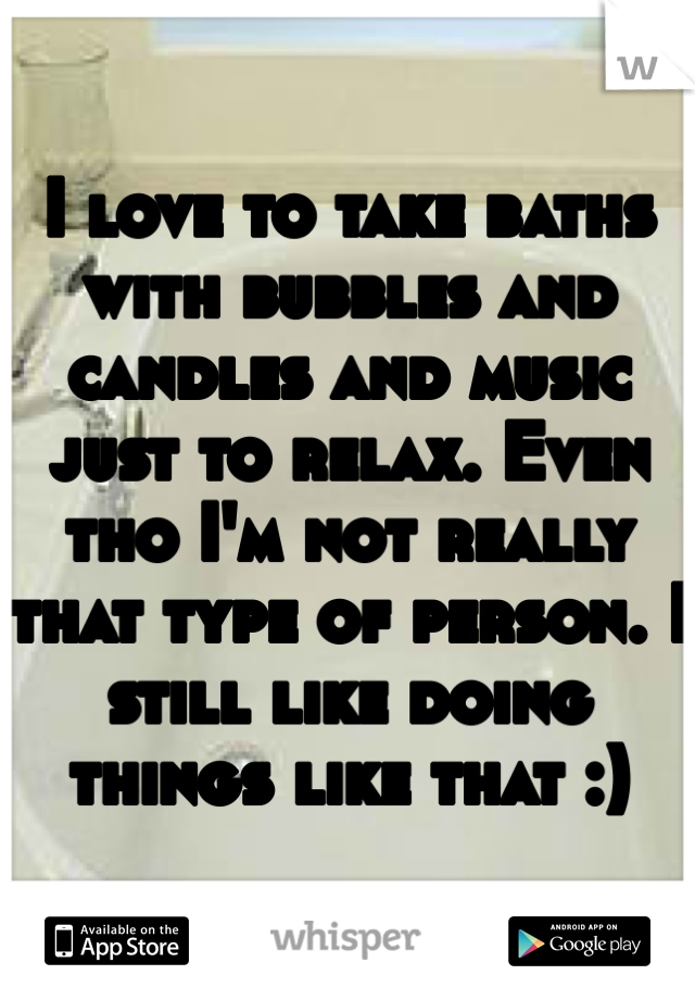I love to take baths with bubbles and candles and music just to relax. Even tho I'm not really that type of person. I still like doing things like that :)