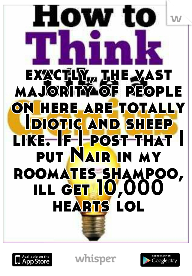  exactly, the vast majority of people on here are totally Idiotic and sheep like. If I post that I put Nair in my roomates shampoo, ill get 10,000 hearts lol