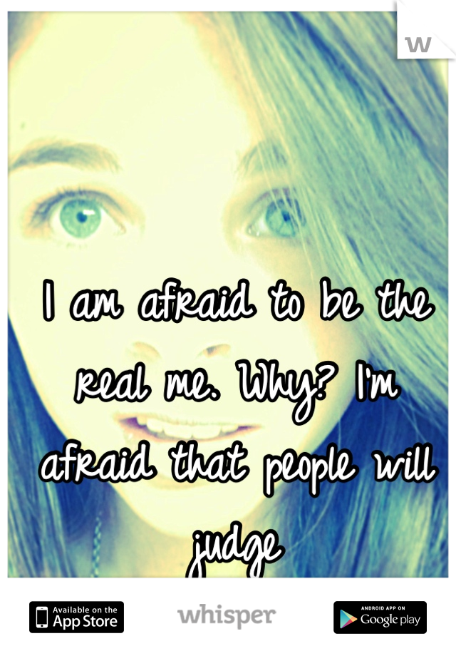 I am afraid to be the real me. Why? I'm afraid that people will judge