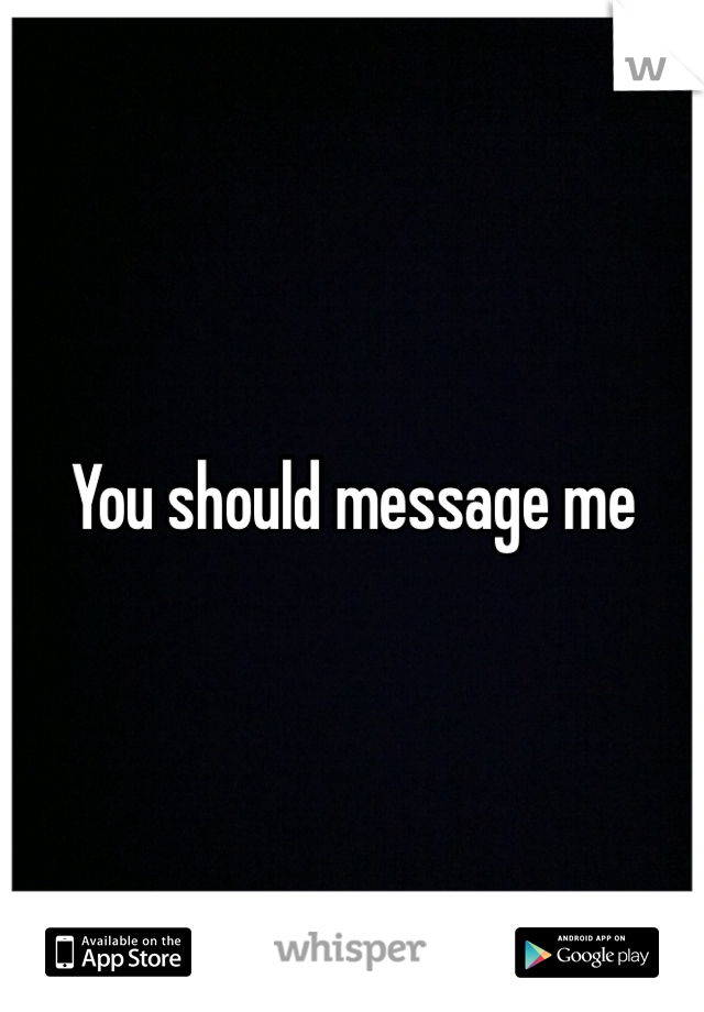 You should message me 