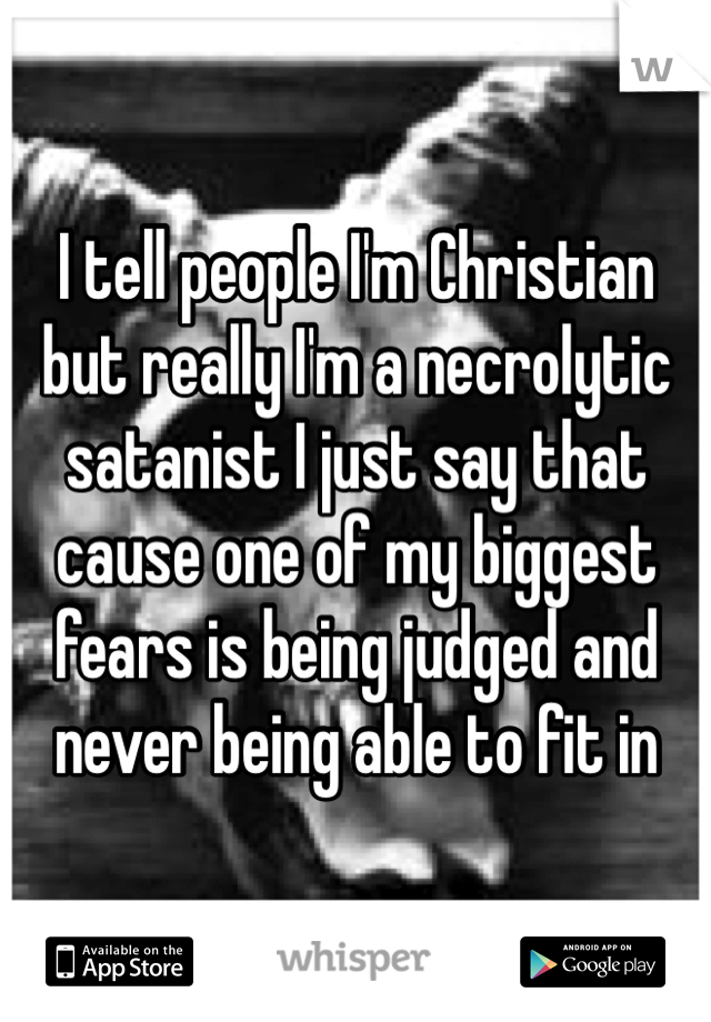I tell people I'm Christian but really I'm a necrolytic satanist I just say that cause one of my biggest fears is being judged and never being able to fit in