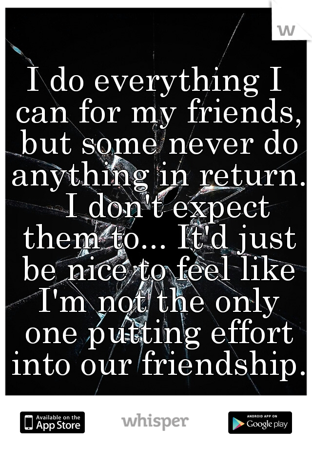 I do everything I can for my friends, but some never do anything in return. 

I don't expect them to... It'd just be nice to feel like I'm not the only one putting effort into our friendship. 