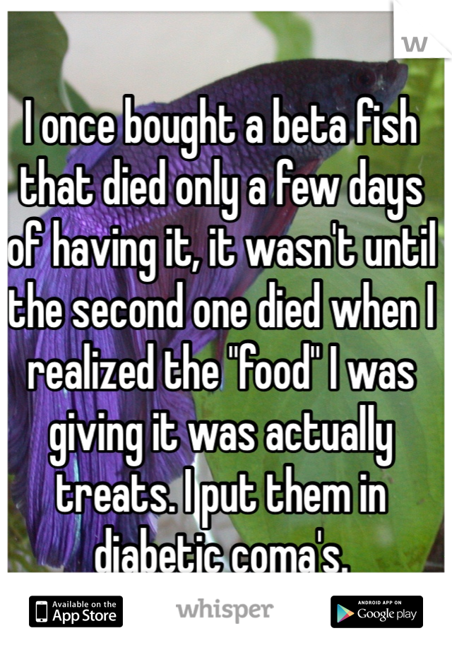 I once bought a beta fish that died only a few days of having it, it wasn't until the second one died when I realized the "food" I was giving it was actually treats. I put them in diabetic coma's.  