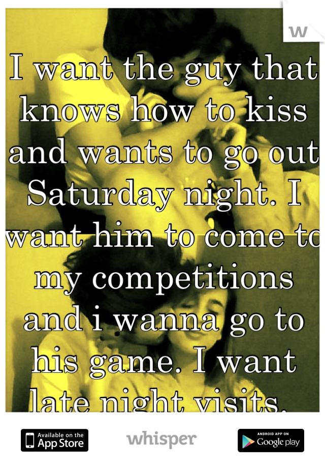 I want the guy that knows how to kiss and wants to go out Saturday night. I want him to come to my competitions and i wanna go to his game. I want late night visits. 