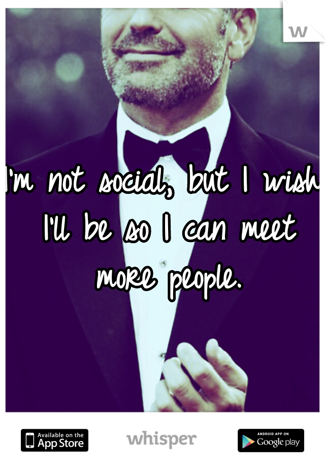 I'm not social, but I wish I'll be so I can meet more people.