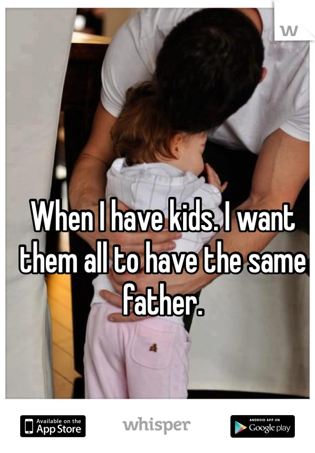When I have kids. I want them all to have the same father. 