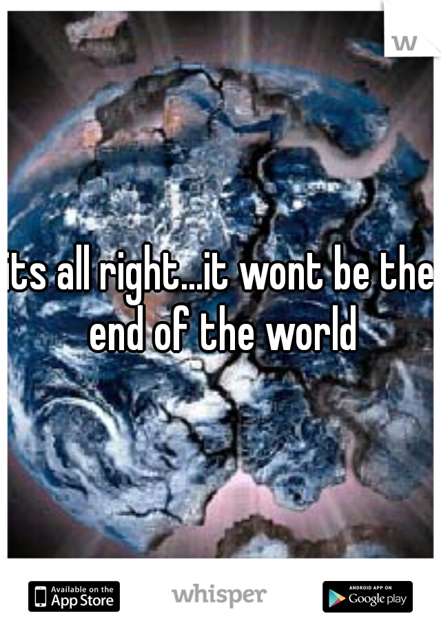 its all right...it wont be the end of the world