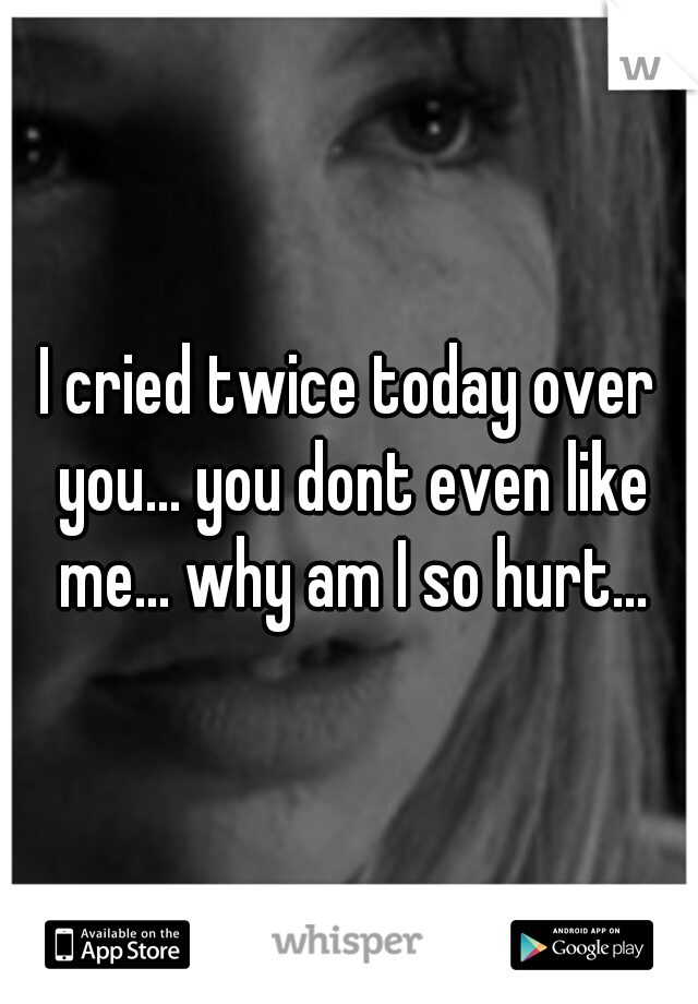 I cried twice today over you... you dont even like me... why am I so hurt...