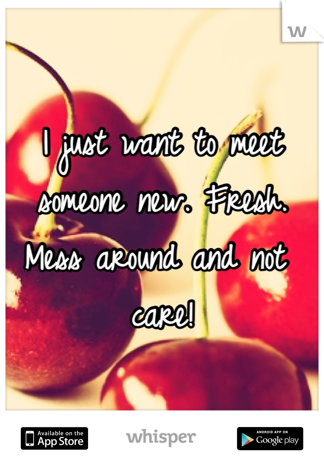 I just want to meet someone new. Fresh. Mess around and not care!