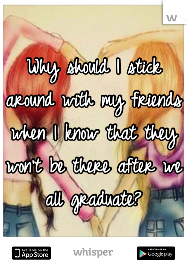 Why should I stick around with my friends when I know that they won't be there after we all graduate? 