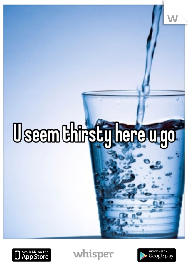 U seem thirsty here u go