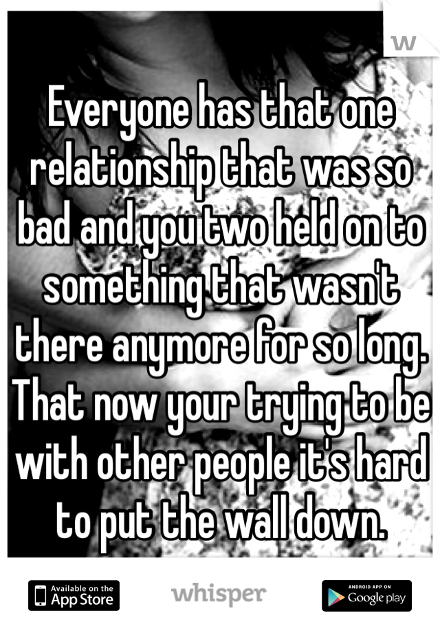 Everyone has that one relationship that was so bad and you two held on to something that wasn't there anymore for so long. That now your trying to be with other people it's hard to put the wall down. 