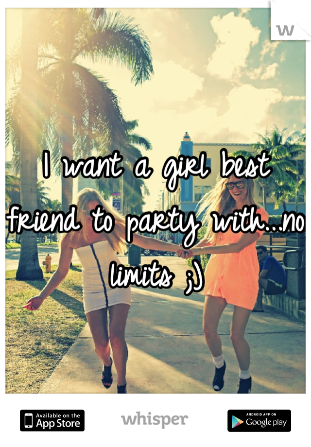 I want a girl best friend to party with...no limits ;)