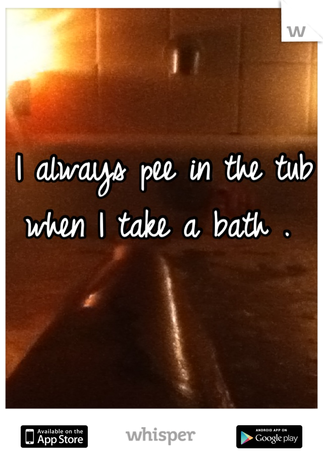 I always pee in the tub when I take a bath . 