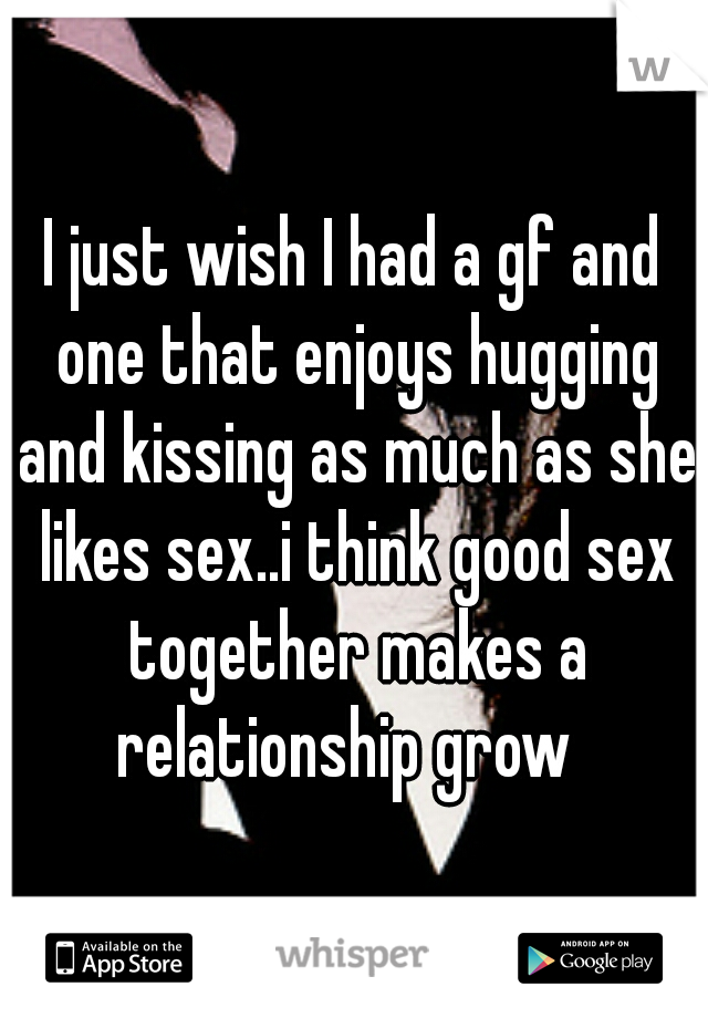 I just wish I had a gf and one that enjoys hugging and kissing as much as she likes sex..i think good sex together makes a relationship grow  