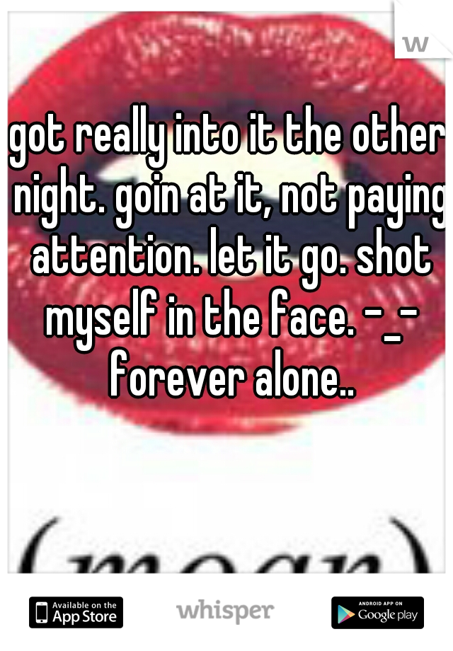 got really into it the other night. goin at it, not paying attention. let it go. shot myself in the face. -_- forever alone..