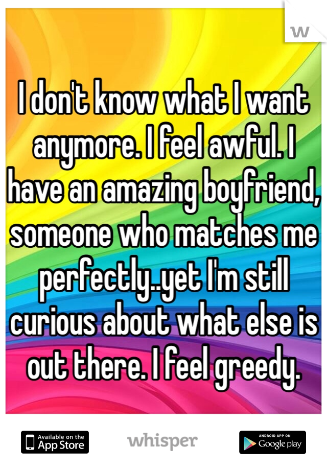 I don't know what I want anymore. I feel awful. I have an amazing boyfriend, someone who matches me perfectly..yet I'm still curious about what else is out there. I feel greedy.