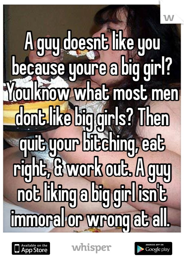 A guy doesnt like you because youre a big girl? You know what most men dont like big girls? Then quit your bitching, eat right, & work out. A guy not liking a big girl isn't immoral or wrong at all. 