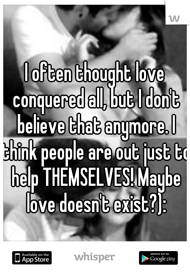 I often thought love conquered all, but I don't believe that anymore. I think people are out just to help THEMSELVES! Maybe love doesn't exist?):