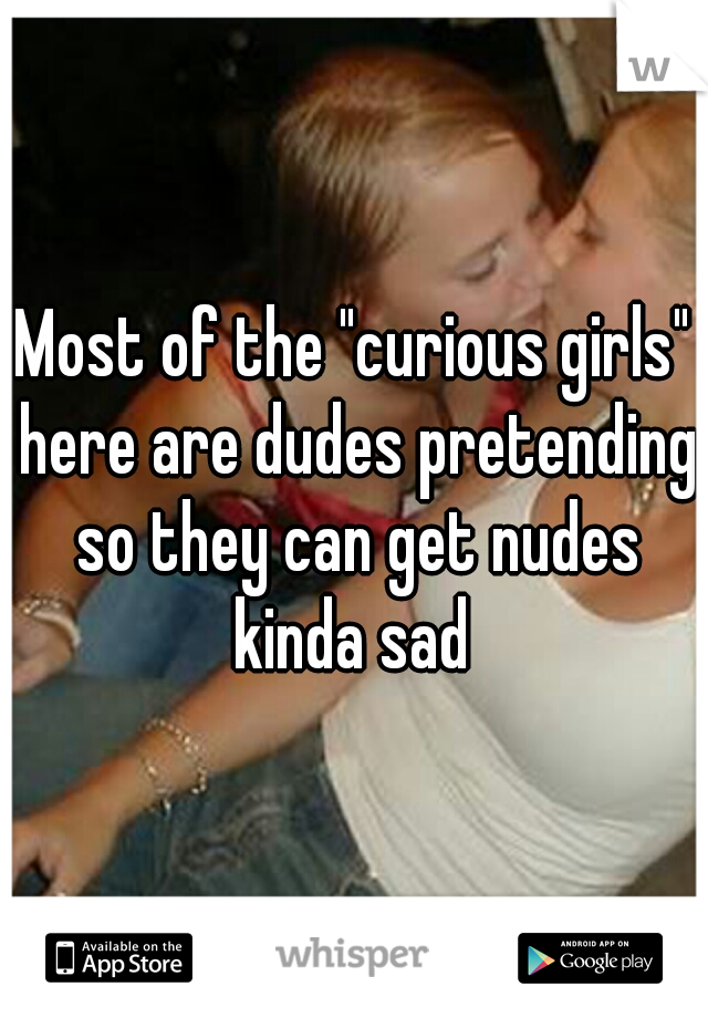 Most of the "curious girls" here are dudes pretending so they can get nudes kinda sad 