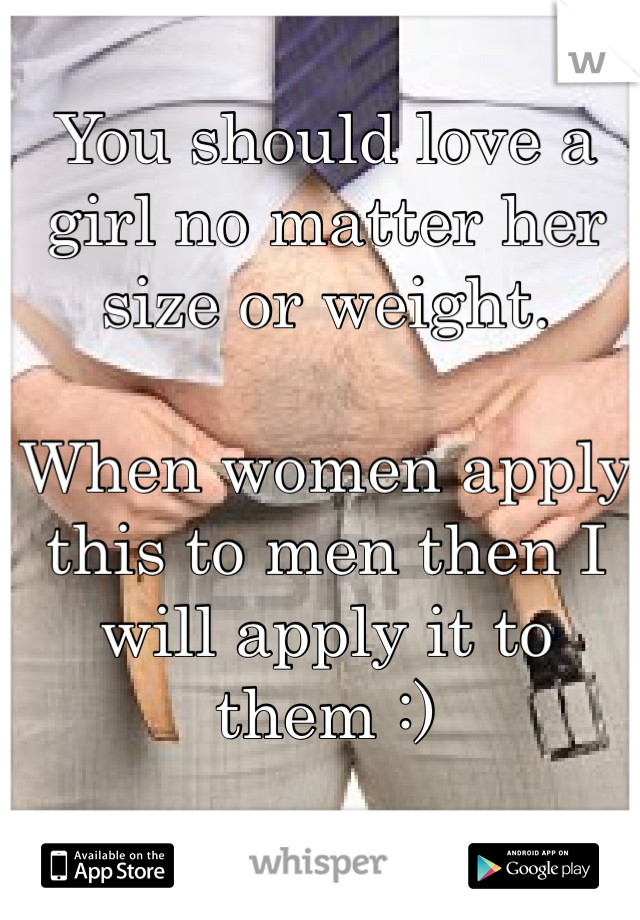 You should love a girl no matter her size or weight.

When women apply this to men then I will apply it to them :)