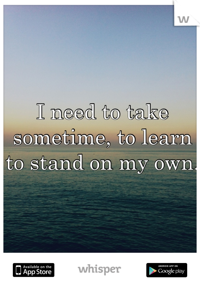 I need to take sometime, to learn to stand on my own. 