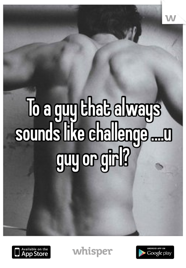 To a guy that always sounds like challenge ....u guy or girl?