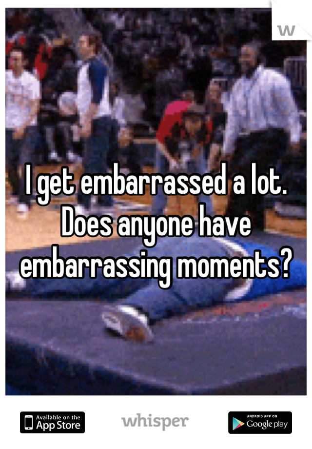 I get embarrassed a lot. Does anyone have embarrassing moments?