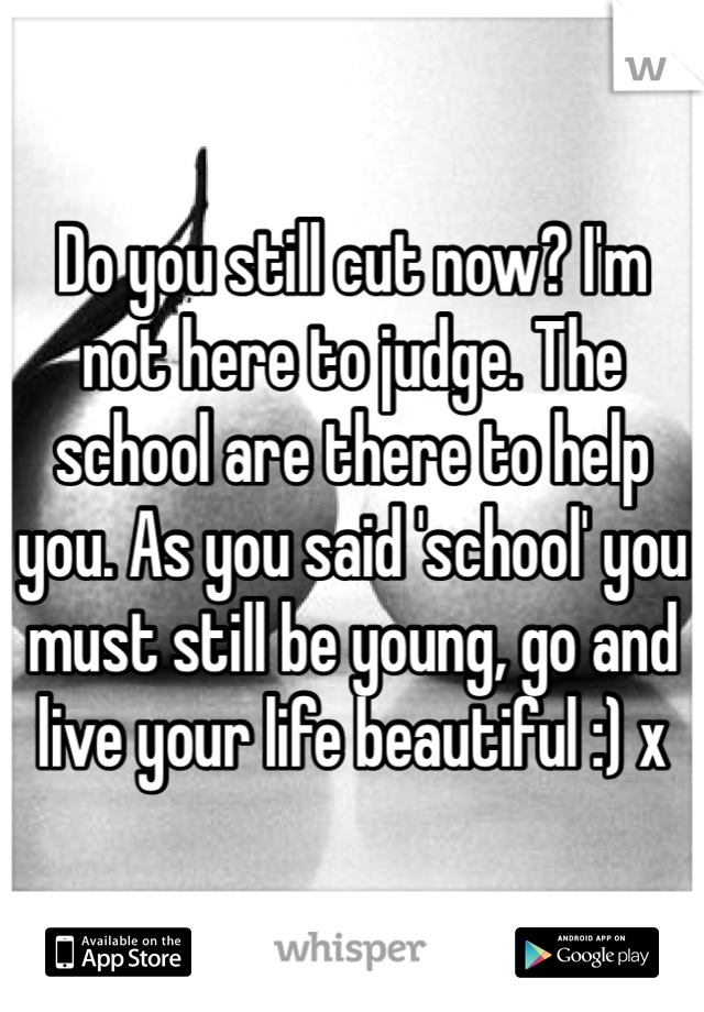 Do you still cut now? I'm not here to judge. The school are there to help you. As you said 'school' you must still be young, go and live your life beautiful :) x